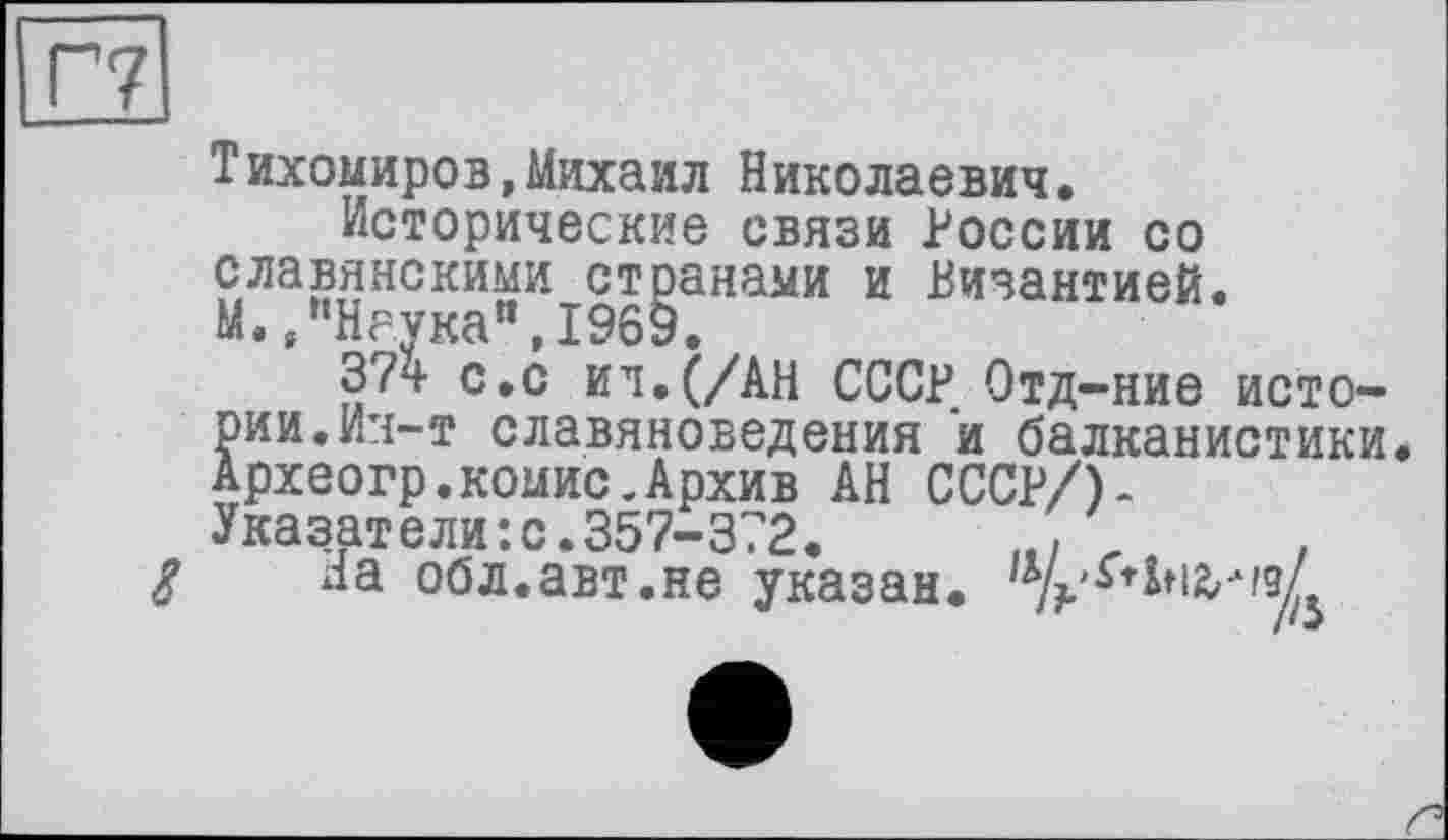 ﻿Тихомиров,Михаил Николаевич.
Исторические связи России со славянскими странами и Византией. М./’Наука“, 1969.
37ч- с.с ил. (/АН СССР Отд-ние истории. Ич-т славяноведения и балканистики. Археогр.комис.Архив АН СССР/)-Указатели:с.357-372.	,
На обл.авт.не указан,